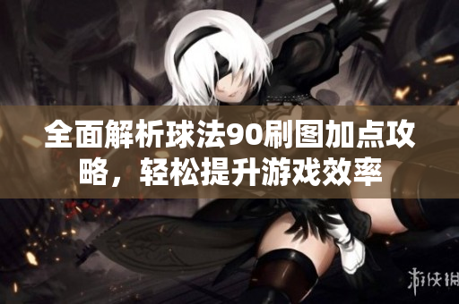 全面解析球法90刷图加点攻略，轻松提升游戏效率