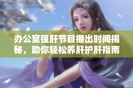 办公室强肝节目播出时间揭秘，助你轻松养肝护肝指南