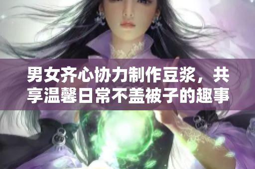 男女齐心协力制作豆浆，共享温馨日常不盖被子的趣事
