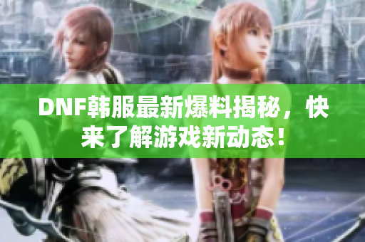 DNF韩服最新爆料揭秘，快来了解游戏新动态！