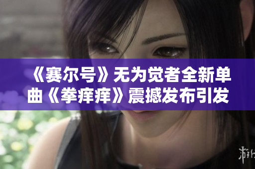 《赛尔号》无为觉者全新单曲《拳痒痒》震撼发布引发热潮
