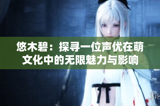 悠木碧：探寻一位声优在萌文化中的无限魅力与影响
