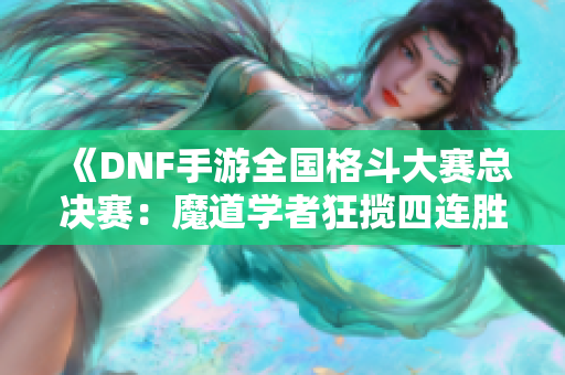 《DNF手游全国格斗大赛总决赛：魔道学者狂揽四连胜精彩回顾》