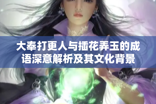 大奉打更人与插花弄玉的成语深意解析及其文化背景
