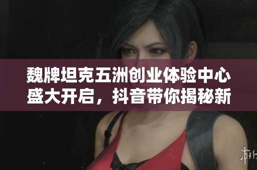魏牌坦克五洲创业体验中心盛大开启，抖音带你揭秘新风潮