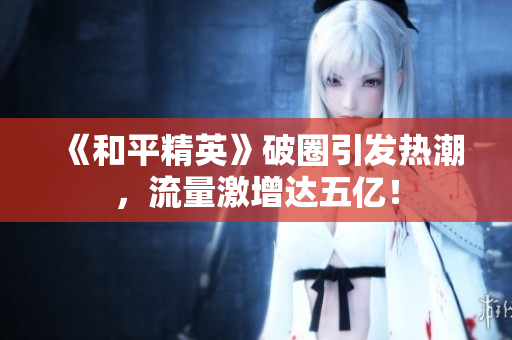 《和平精英》破圈引发热潮，流量激增达五亿！