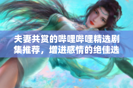 夫妻共赏的哔哩哔哩精选剧集推荐，增进感情的绝佳选择