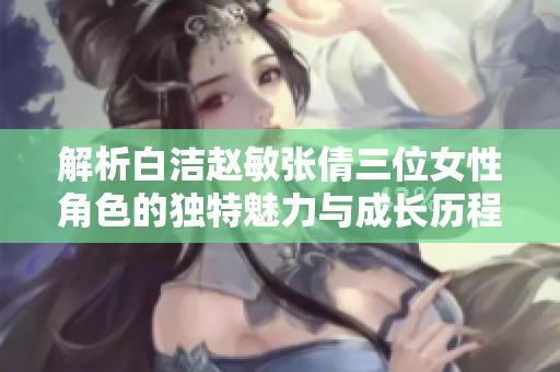 解析白洁赵敏张倩三位女性角色的独特魅力与成长历程