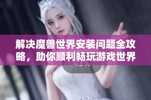 解决魔兽世界安装问题全攻略，助你顺利畅玩游戏世界