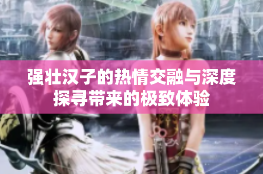 强壮汉子的热情交融与深度探寻带来的极致体验