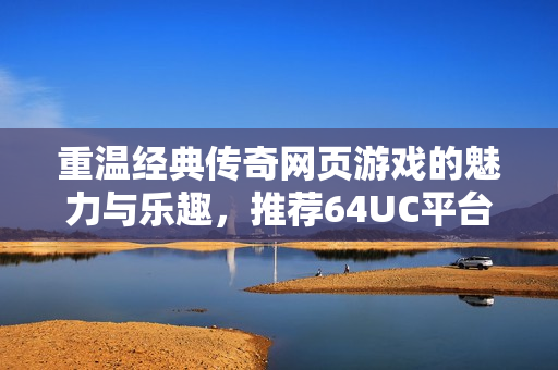 重温经典传奇网页游戏的魅力与乐趣，推荐64UC平台体验