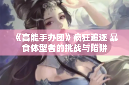 《高能手办团》疯狂追逐 暴食体型者的挑战与陷阱