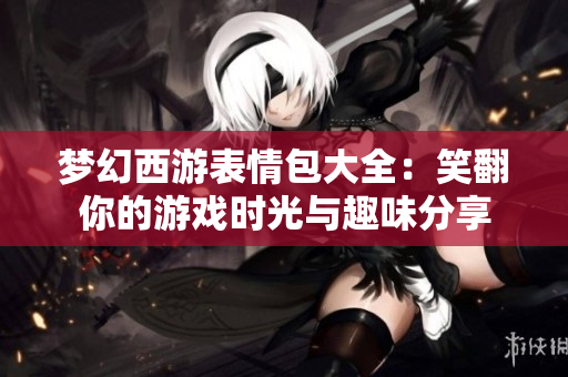 梦幻西游表情包大全：笑翻你的游戏时光与趣味分享