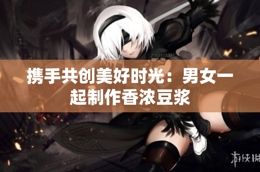 携手共创美好时光：男女一起制作香浓豆浆