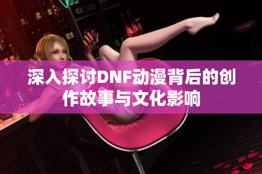 深入探讨DNF动漫背后的创作故事与文化影响