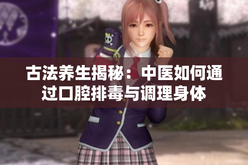 古法养生揭秘：中医如何通过口腔排毒与调理身体