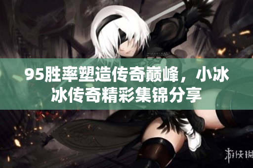95胜率塑造传奇巅峰，小冰冰传奇精彩集锦分享