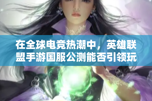在全球电竞热潮中，英雄联盟手游国服公测能否引领玩法革新新趋势