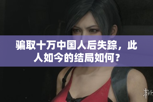 骗取十万中国人后失踪，此人如今的结局如何？