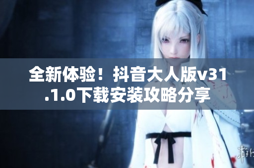 全新体验！抖音大人版v31.1.0下载安装攻略分享