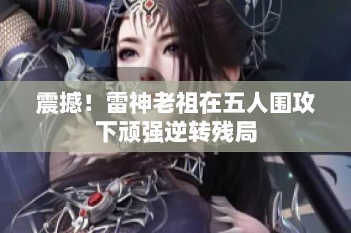 震撼！雷神老祖在五人围攻下顽强逆转残局