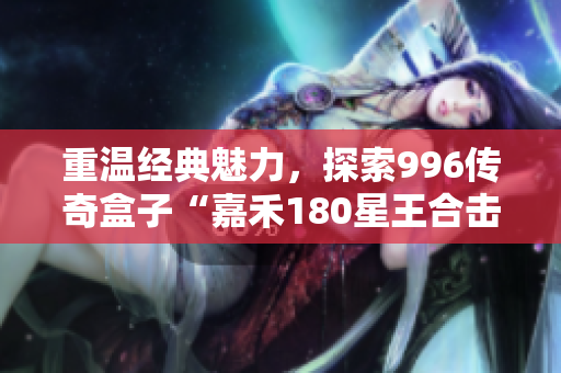 重温经典魅力，探索996传奇盒子“嘉禾180星王合击”的独特魅力
