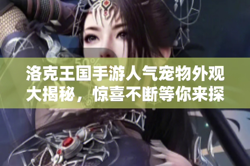 洛克王国手游人气宠物外观大揭秘，惊喜不断等你来探索！