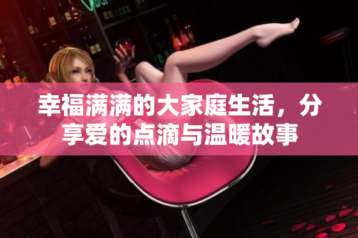 幸福满满的大家庭生活，分享爱的点滴与温暖故事
