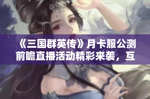 《三国群英传》月卡服公测前瞻直播活动精彩来袭，互动赢取丰厚奖品！
