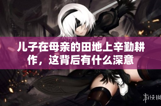 儿子在母亲的田地上辛勤耕作，这背后有什么深意