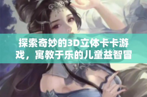 探索奇妙的3D立体卡卡游戏，寓教于乐的儿童益智冒险书籍