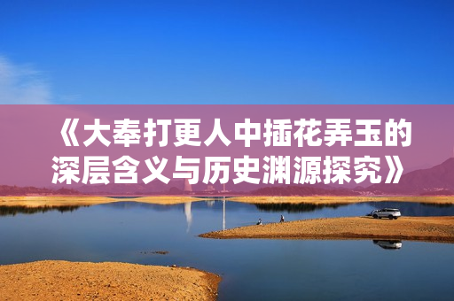 《大奉打更人中插花弄玉的深层含义与历史渊源探究》