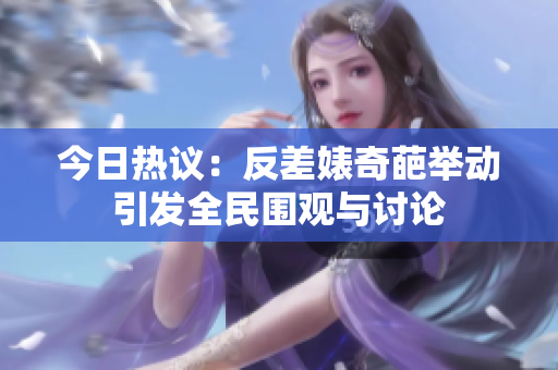 今日热议：反差婊奇葩举动引发全民围观与讨论