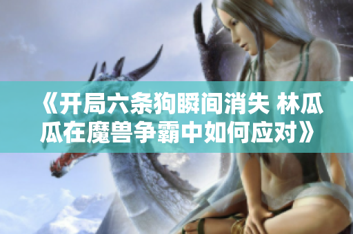 《开局六条狗瞬间消失 林瓜瓜在魔兽争霸中如何应对》