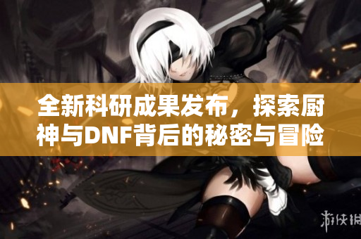 全新科研成果发布，探索厨神与DNF背后的秘密与冒险世界