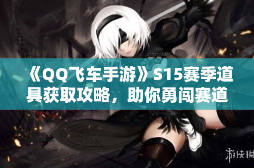 《QQ飞车手游》S15赛季道具获取攻略，助你勇闯赛道无畏恐惧