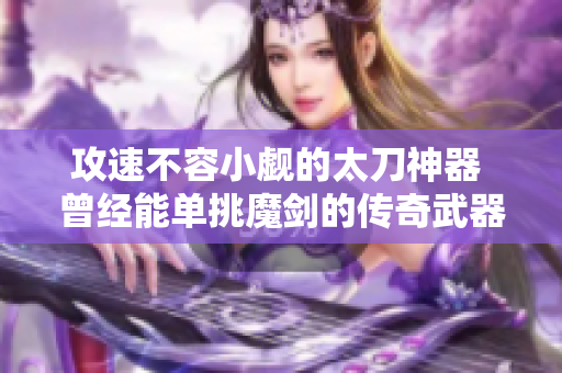 攻速不容小觑的太刀神器 曾经能单挑魔剑的传奇武器