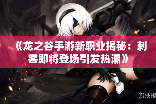《龙之谷手游新职业揭秘：刺客即将登场引发热潮》