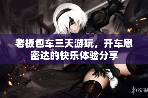 老板包车三天游玩，开车思密达的快乐体验分享