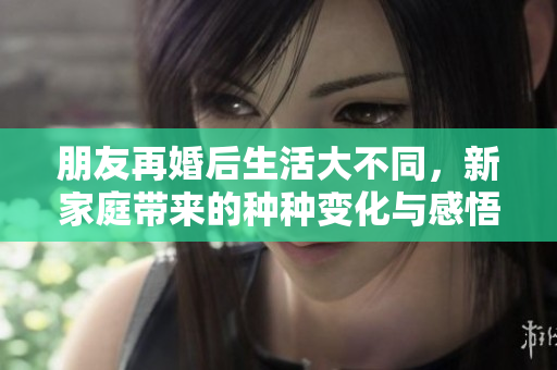 朋友再婚后生活大不同，新家庭带来的种种变化与感悟