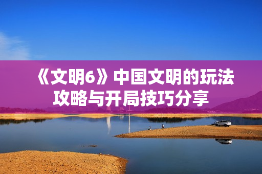 《文明6》中国文明的玩法攻略与开局技巧分享