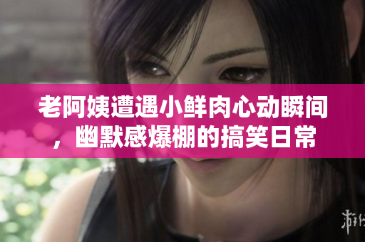 老阿姨遭遇小鲜肉心动瞬间，幽默感爆棚的搞笑日常