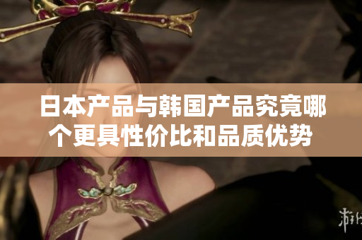日本产品与韩国产品究竟哪个更具性价比和品质优势