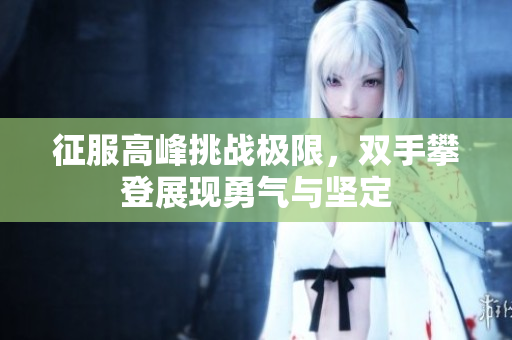 征服高峰挑战极限，双手攀登展现勇气与坚定