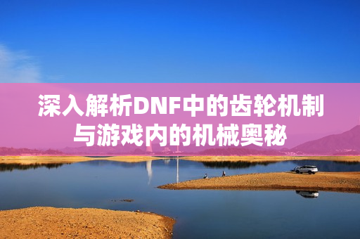 深入解析DNF中的齿轮机制与游戏内的机械奥秘