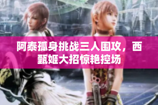 阿泰孤身挑战三人围攻，西甄姬大招惊艳控场