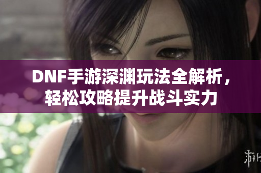 DNF手游深渊玩法全解析，轻松攻略提升战斗实力