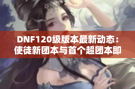 DNF120级版本最新动态：使徒新团本与首个超团本即将上线