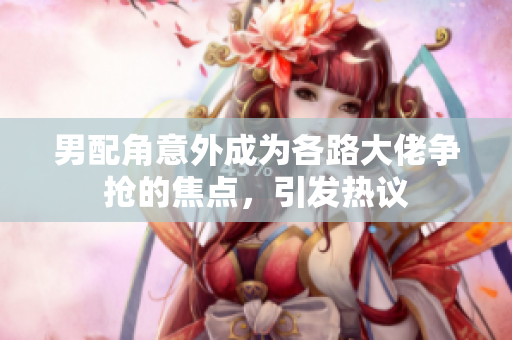 男配角意外成为各路大佬争抢的焦点，引发热议