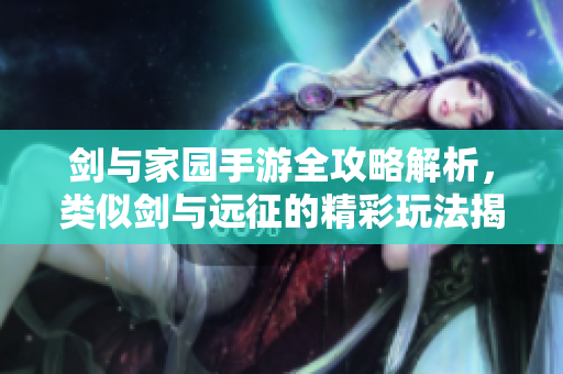 剑与家园手游全攻略解析，类似剑与远征的精彩玩法揭秘